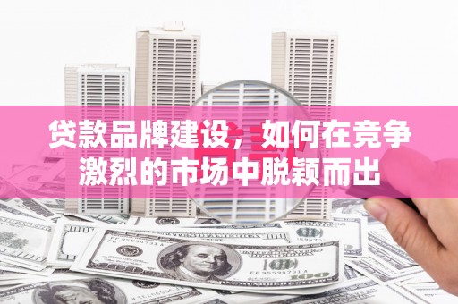 鄱阳贷款品牌建设，如何在竞争激烈的市场中脱颖而出