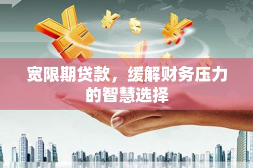 湘东宽限期贷款，缓解财务压力的智慧选择