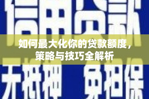 安化如何最大化你的贷款额度，策略与技巧全解析